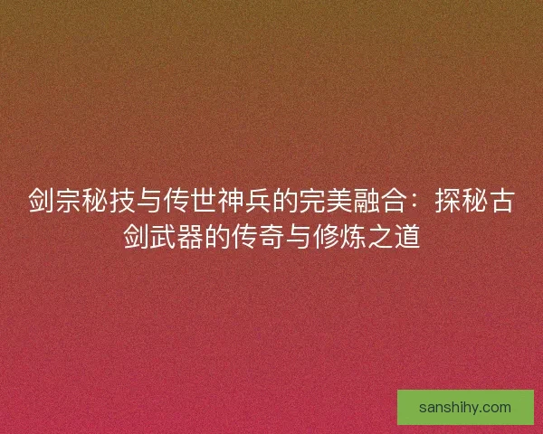 剑宗秘技与传世神兵的完美融合：探秘古剑武器的传奇与修炼之道