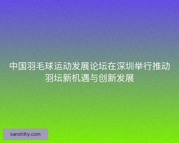 中国羽毛球运动发展论坛在深圳举行推动羽坛新机遇与创新发展