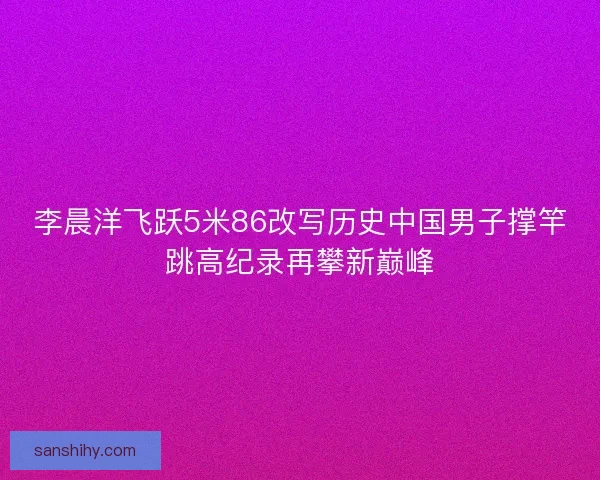 李晨洋飞跃5米86改写历史中国男子撑竿跳高纪录再攀新巅峰